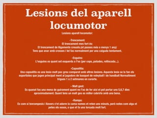 Lesions del aparell
locumotor
Lesions aparell locomotor:

-Trencament:
El trencament mes fort és:
El trencament de lligaments creuats.(et passes més o menys 1 any)
Tens que anar amb crosses i tel fas normalment per una caiguda tontament.

-Esguins:
L'esguins es quant set esquerda a l'os (per cops, patades, relliscada...).

-Capsolitis:
Una capsolitis es una lesio molt poc greu comparat amb altres lesions. Aquesta lesio se la fan els
esportistes que jugen principal ment al jugadors de basquet de voleyball i de handball Normaltment
trigues 1 o 2 setmanes en curarte.

- Malt gest:
Es quanat fas una mena de guirament quant no l'as de fer aixi et pot portar uns 5,6,7 dies
aproximsdament. Quant tens un malt ges es millor cobrirlo amb una bena.

-Rampa:
Es com si tenrampesis i llavors s'et adorm la cama nomes et reten uns minuts, però notes com algu et
petes els ossos, o que et fa una torsada molt fort.
 