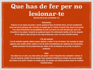 Que has de fer per no
lesionar-teQue has de fer per no lesionar- te:

Estiraments
Preparar el cos abans de portar a terme qualsevol tipus d'activitat física. Un bon escalfament
seria una de les opcions més. Cal tenir en compte que si s'inicia l'exercici físic quan el cos prové
d'un estat d'inactivitat, les possibilitats de patir una lesió són molt elevades per això s'ha
d'escalfar el cos abans i després de qualsevol esport. Els estiraments també cal fer-los després
de fer esport ja que cal que el cos vagi tornant poc a poc a la seva activitat normal.

L'Ús del material
L'ús de material esportiu adient sempre ajudarà a reduir el risc de lesions. Per exemple el calçat
esportiu amb cambra d'aire reduirà el risc de sofrir traumatismes per repetició als maratonians.
També serveixen l'ús de proteccions per reduir el risc de lesionar-se en el lloc on posis la
protecció.

Dieta
Una dieta rica en calci, una vida activa pot ajudar a tenir l'esquelet més consistent i minvar el
risc de fractures, també s'ha de menjar força quantitat d'hidrats de carboni. No es pot menjar
just abans d'un partit i tampoc no menjar gens, cal menjar una estona prudent abans de realitzar
l'activitat física.

 