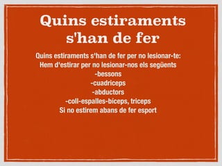 Quins estiraments
s'han de fer
Quins estiraments s'han de fer per no lesionar-te:
Hem d'estirar per no lesionar-nos els següents
-bessons
-cuadriceps
-abductors
-coll-espalles-bíceps, triceps
Si no estirem abans de fer esport
 