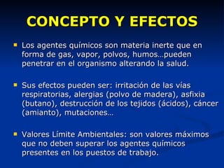 CONCEPTO Y EFECTOS Los agentes químicos son materia inerte que en forma de gas, vapor, polvos, humos…pueden penetrar en el organismo alterando la salud.  Sus efectos pueden ser: irritación de las vías respiratorias, alergias (polvo de madera), asfixia (butano), destrucción de los tejidos (ácidos), cáncer (amianto), mutaciones… Valores Límite Ambientales: son valores máximos que no deben superar los agentes químicos presentes en los puestos de trabajo. 