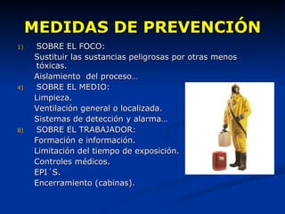 MEDIDAS DE PREVENCIÓN SOBRE EL FOCO:  Sustituir las sustancias peligrosas por otras menos tóxicas. Aislamiento  del proceso… SOBRE EL MEDIO: Limpieza. Ventilación general o localizada. Sistemas de detección y alarma… SOBRE EL TRABAJADOR: Formación e información. Limitación del tiempo de exposición. Controles médicos. EPI´S. Encerramiento (cabinas). 