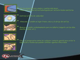  Ten los preservativos a mano y cuantos más mejor.
Compra sólo preservativos homologados por las autoridades sanitarias.
 Controla la fecha de caducidad.
 Almacena el condón en lugar fresco, seco y al abrigo del sol/luz.
 Maneja el condón cuidadosamente para no dañarlo (rasgarlo con las uñas,
dientes, anillos, etc.).
 Coloca el preservativo antes de cualquier contacto genital para evitar la
exposición a fluidos que puedan contener agentes infecciosos.
 