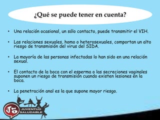 ¿Qué se puede tener en cuenta?

• Una relación ocasional, un sólo contacto, puede transmitir el VIH.

• Las relaciones sexuales, homo o heterosexuales, comportan un alto
  riesgo de transmisión del virus del SIDA.

• La mayoría de las personas infectadas lo han sido en una relación
  sexual.

• El contacto de la boca con el esperma o las secreciones vaginales
  suponen un riesgo de transmisión cuando existen lesiones en la
  boca.

• La penetración anal es la que supone mayor riesgo.
 