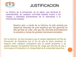 JUSTIFICACION
  La Cultura de la prevención, es un saber, que minimiza la
  vulnerabilidad, de cualquier actividad humana frente a los
  riesgos u amenazas provenientes de la naturaleza o la
  intervención humana.


          Nuestro país, a través de su historia, ha sido azotado por
          desastres naturales de gran magnitud que han generado no
          sólo pérdida de vidas, sino que han afectado profundamente
          la economía e incluso las grandes inversiones nacionales.


Por lo anterior, se hace necesario que el colegio implemente su Plan de
Prevención de Desastres con el fin de que se logre minimizar el
impacto ante cualquier emergencia que se pueda presentar y se
puedan manejar los posibles factores de riesgo que afecten de una u
otra manera el bienestar y la integralidad de la comunidad educativa.
 