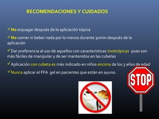 RECOMENDACIONES Y CUIDADOS


No enjuagar después de la aplicación tópica
No comer ni beber nada por lo menos durante 30min después de la
aplicación
Dar preferencia al uso de aquellos con características tixotrópicas, pues son
más fáciles de manipular y de ser mantenidos en las cubetas
Aplicación con cubeta es más indicado en niños encima de los 3 años de edad
Nunca aplicar el FFA gel en pacientes que están en ayuno.
 