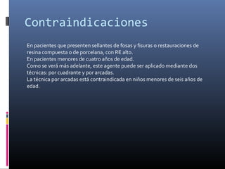 Contraindicaciones
En pacientes que presenten sellantes de fosas y fisuras o restauraciones de
resina compuesta o de porcelana, con RE alto.
En pacientes menores de cuatro años de edad.
Como se verá más adelante, este agente puede ser aplicado mediante dos
técnicas: por cuadrante y por arcadas.
La técnica por arcadas está contraindicada en niños menores de seis años de
edad.
 