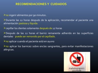 RECOMENDACIONES Y CUIDADOS


no ingerir alimentos por 90 minutos .
Durante las 12 horas después de la aplicación, recomendar al paciente una
alimentación pastosa y líquida.
cepillar los dientes solamente después de 12 horas
Después de las 12 horas el barniz remanente adherido en las superficies
dentales , puede ser removido por el cepillado.
no aplicar cuando el paciente está en ayuno
no aplicar los barnicez sobre encías sangrantes, para evitar manifestaciones
alérgicas.
 