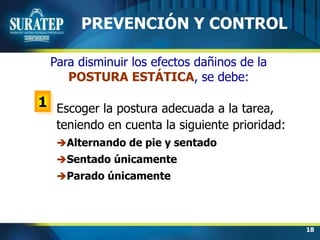 18
Para disminuir los efectos dañinos de la
POSTURA ESTÁTICA, se debe:
1
PREVENCIÓN Y CONTROL
Escoger la postura adecuada a la tarea,
teniendo en cuenta la siguiente prioridad:
Alternando de pie y sentado
Sentado únicamente
Parado únicamente
 