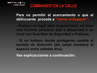 CAMINANDO EN LA CALLE Para no permitir el acercamiento o que el   delincuente  proceda a   “Cerrar el Espacio”: Busque un lugar para resguardarse, un local con muchas personas (bar o despensa) o un local con Guardias de Seguridad o Policias; Si no hubiere donde protegerse cambie el sentido de dirección (así usted mantiene el espacio entre ustedes dos); Vea explicacciones a continuación: 
