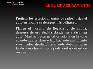EN EL ESTACIONAMIENTO Prefiera los estacionamentos pagados, dejar el auto en la calle es siempre más peligroso; Planee el horario de llegada y de salida, despues de eso decida donde va a dejar su auto. Muchas veces usted estaciona en la calle cuando aun es claro y hay bastante movimento y vehiculos alrededor, y cuando debe retirarse tarde; a esa hora la calle podria estar desierta y oscura; 