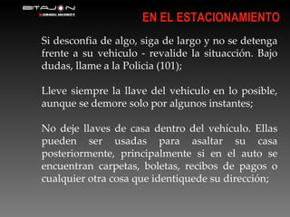 Si desconfia de algo, siga de largo y no se detenga frente a su vehiculo - revalide la situacción. Bajo dudas, llame a la Policia (101); Lleve siempre la llave del vehiculo en lo posible, aunque se demore solo por algunos instantes; No deje llaves de casa dentro del vehículo. Ellas pueden ser usadas para asaltar su casa posteriormente, principalmente si en el auto se encuentran carpetas, boletas, recibos de pagos o cualquier otra cosa que identiquede su dirección; EN EL ESTACIONAMIENTO 
