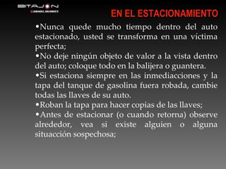 Nunca quede mucho tiempo dentro del auto estacionado, usted se transforma en una víctima perfecta; No deje ningún objeto de valor a la vista dentro del auto; coloque todo en la balijera o guantera. Si estaciona siempre en las inmediacciones y la tapa del tanque de gasolina fuera robada, cambie todas las llaves de su auto. Roban la tapa para hacer copias de las llaves; Antes de estacionar (o cuando retorna) observe alrededor, vea si existe alguien o alguna situacción sospechosa; EN EL ESTACIONAMIENTO 