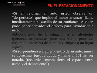 Si al retornar al auto usted observa un “desperfecto” que impide al motor arrancar, llame imediatamente al auxilio de su confianza. Alguien pudo haber “creado” el defecto para “ayudarlo” a usted; Dependiendo de la situación a su alrededor (personas sospechosas, poco movimento, poca luz, etc), no quede cerca de su auto y dirijase a un lugar seguro; Si sorprendiera a alguien dentro de su auto, nunca se aproxime, busque ayuda y llame al 101 sin ser notado. (recuerde: “nunca cierre el espacio entre usted y el delincuente”) EN EL ESTACIONAMIENTO 
