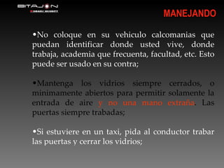 No coloque en su vehiculo calcomanias que puedan identificar donde usted vive, donde trabaja, academia que frecuenta, facultad, etc. Esto puede ser usado en su contra; Mantenga los vidrios siempre cerrados, o minimamente abiertos para permitir solamente la entrada de aire  y no una mano extraña . Las puertas siempre trabadas; Si estuviere en un taxi, pida al conductor trabar las puertas y cerrar los vidrios; MANEJANDO 