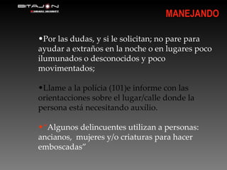 Por las dudas, y si le solicitan; no pare para ayudar a extraños en la noche o en lugares poco ilumunados o desconocidos y poco movimentados; Llame a la polícia (101)e informe con las orientacciones sobre el lugar/calle donde la persona está necesitando auxílio.  “ Algunos delincuentes utilizan a personas: ancianos,  mujeres y/o criaturas para hacer emboscadas” MANEJANDO 