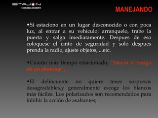 Si estaciono en un lugar desconocido o con poca luz, al entrar a su vehículo: arranquelo, trabe la puerta y salga imediatamente. Despues de eso coloquese el cinto de seguridad y solo despues prenda la radio, ajuste objetos, ...etc. Cuanto más tiempo estacionado,  “Mayor el riesgo de un abordaje”; El delincuente no quiere tener sorpresas desagradables,y generalmente escoge los blancos más fáciles. Los polarizados son recomendados para inhibir la acción de asaltantes; MANEJANDO 