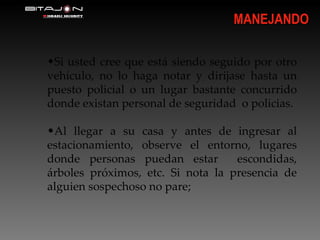 Si usted cree que está siendo seguido por otro vehículo, no lo haga notar y dirijase hasta un puesto policial o un lugar bastante concurrido donde existan personal de seguridad  o policias. Al llegar a su casa y antes de ingresar al estacionamiento, observe el entorno, lugares donde personas puedan estar  escondidas, árboles próximos, etc. Si nota la presencia de alguien sospechoso no pare; MANEJANDO 