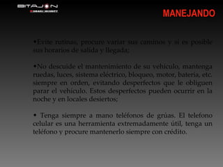 MANEJANDO Evite rutinas, procure variar sus caminos y si es posible sus horarios de salída y llegada; No descuide el mantenimiento de su vehículo, mantenga ruedas, luces, sistema eléctrico, bloqueo, motor, bateria, etc. siempre en orden, evitando desperfectos que le obliguen parar el vehículo. Estos desperfectos pueden ocurrir en la noche y en locales desiertos; Tenga siempre a mano teléfonos de grúas. El telefono celular es una herramienta extremadamente útil, tenga un teléfono y procure mantenerlo siempre con crédito. 
