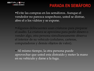 Evite las compras en los semáforos. Aunque el vendedor no parezca sospechozo, usted se distrae, abre el o los vidrios y se expone. Algunos delincuentes usan criaturas para preparar el asalto. La criatura se aproxima para pedir dinero o vender algo, otra persona simultaneamente observa el interior de su vehículo (celulares, carteras, computadoras y demás objetos de valor). Al mismo tiempo, la otra persona puede aprovechar que usted esta distraido y meter la mano en su vehículo y darse a la fuga. PARADA EN SEMÁFORO 
