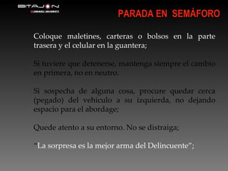 Coloque maletines, carteras o bolsos en la parte trasera y el celular en la guantera; Si tuviere que detenerse, mantenga siempre el cambio en primera, no en neutro. Si sospecha de alguna cosa, procure quedar cerca (pegado) del vehiculo a su izquierda, no dejando espacio para el abordage; Quede atento a su entorno. No se distraiga; “ La sorpresa es la mejor arma del Delincuente”; PARADA EN  SEMÁFORO 