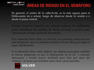 ÁREAS DE RIESGO EN EL SEMÁFORO VOLVER En general, el centro de la calle/Avda. es la más segura pues el Delincuente irá a actuar, luego de observar desde la vereda o o desde el paseo central. Procure mantener distancia del vehículo enfrente,  lo suficiente para visualizar las ruedas de atrás , así usted se podrá evadir rapidamente el lugar haciendo maniobras; Si la intención fuera robar su vehículo, las primeras posiciones son más peligrosas, pues el asaltante tendrá su frente libre para dejar el lugar rápidamente; Si la intención fuera robar objetos, las últimas posiciones también se tornan peligrosas ya que el delinquente no se irá  a exponer demasiado y tendrá mayor facilidad para huir por atras del vehículo, sin tener que transitar entre otros carros parados . 