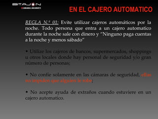 EN EL CAJERO AUTOMATICO REGLA N.º 01:  Evite utilizar cajeros automáticos por la noche. Todo persona que entra a un cajero automatico durante la noche sale con dinero y “Ninguno paga cuentas a la noche y menos sábado” Utilize los cajeros de bancos, supermercados, shoppings u otros locales donde hay personal de seguridad y/o gran número de personas; No confíe solamente en las cámaras de seguridad,  ellas no impiden que alguien le robe ; No acepte ayuda de extraños cuando estuviere en un cajero automatico. 