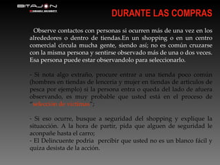 DURANTE LAS COMPRAS Observe contactos con personas si ocurren más de una vez en los alrededores o dentro de tiendas.En un shopping o en un centro comercial circula mucha gente, siendo así; no es común cruzarse con la misma persona y sentirse observado más de una o dos veces. Esa persona puede estar observandolo para seleccionarlo. Si nota algo extraño, procure entrar a una tienda poco común (hombres en tiendas de lenceria y mujer en tiendas de articulos de pesca por ejemplo) si la persona entra o queda del lado de afuera observando, es muy probable que usted está en el proceso de “ selección de víctimas ”; Si eso ocurre, busque a seguridad del shopping y explique la situacción. A la hora de partir, pida que alguen de seguridad le aconpañe hasta el carro; El Delincuente podria  percibir que usted no es un blanco fácil y quiza desista de la acción. 