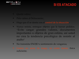 SI ES ATACADO Quede calmo; Pida calma al Delincuente; Haga que él se sienta con el  control de la situacción ; Nunca resista, entregue objetos que le fueran pedidos. “ Evite cargar grandes valores, documentos importantes u objetos de gran estima, así usted no crea la tendencia psicológica de resistir al asalto ” No transmita ENOJO o sentimiento de venganza; Contra un arma de fuego, no existe fuerza  física suficiente; 