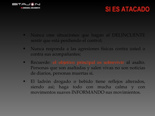 SI ES ATACADO Nunca cree situaciones que hagan al DELINCUENTE sentir que está perdiendo el control; Nunca responda a las agresiones físicas contra usted o contra sus aconpañantes; Recuerde:  el objetivo principal es sobrevivir  al asalto. Personas que son asaltadas y salen vivas no son noticias de diarios, personas muertas si. El ladrón drogado o bebido tiene reflejos alterados, siendo así; haga todo con mucha calma y con movimentos suaves INFORMANDO sus movimientos. 