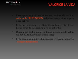 VALORICE LA VIDA Preocupese siempre en evitar ser victima de asaltos,  actúe en la PREVENCIÓN , adquiera una postura segura y pro activa; Evite provocacciones en el tránsito, en bares o discotecas. Eso es señal de Inteligencia y no de cobardia; Durante un asalto, entregue todos los objetos de valor. No hay nada más valioso que la vida; Evite toda o cualquier situacion que le pueda exponer a “ Riesgos Innecesarios ” 