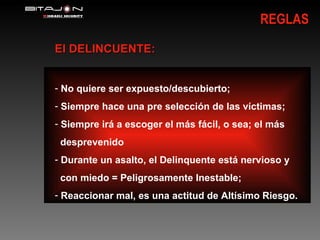 REGLAS El DELINCUENTE: No quiere ser expuesto/descubierto; Siempre hace una pre selección de las víctimas; Siempre irá a escoger el más fácil, o sea; el más  desprevenido  Durante un asalto, el Delinquente está nervioso y con miedo = Peligrosamente Inestable; Reaccionar mal, es una actitud de Altísimo   Riesgo. 