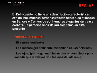 REGLAS El Delincuente no tiene una descripción caracteristica exacta, hoy muchas personas relatan haber sido atacados en Bancos y Comercios por hombres elegantes de traje y corbata. La participacción de mujeres también esta presente. Observe siempre : -  El comportamiento; Las manos (generalmente escondido en los bolsillos) Los ojos. (por lo general llevan gorras com vicera para impedir que la victima vea los ojos del atacante) 