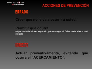 ACCIONES DE PREVENCIÓN Creer que no le va a ocurrir a usted. Permitir que ocurra. (dejar parte del dinero separado, para entregar al Delincuente si ocurre el ataque) Actuar preventivamente, evitando que ocurra el “ACERCAMIENTO”. ERRADO CORRECTO 