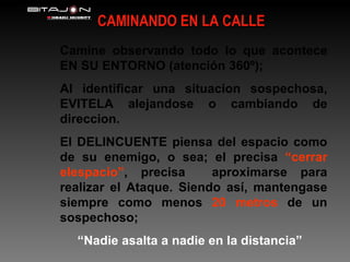 CAMINANDO EN LA CALLE Camine observando todo lo que acontece EN SU ENTORNO (atención 360º); Al identificar una situacion sospechosa, EVITELA alejandose o cambiando de direccion. El DELINCUENTE piensa del espacio como de su enemigo, o sea; el precisa  “cerrar elespacio” , precisa  aproximarse para realizar el Ataque. Siendo así, mantengase siempre como menos  20 metros  de un sospechoso; “ Nadie asalta a nadie en la distancia” 