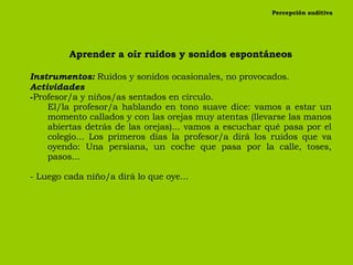 Percepción auditiva Aprender a oír ruidos y sonidos espontáneos Instrumentos:   Ruidos y sonidos ocasionales, no provocados. Actividades Profesor/a y niños/as sentados en círculo. El/la profesor/a hablando en tono suave dice: vamos a estar un momento callados y con las orejas muy atentas (llevarse las manos abiertas detrás de las orejas)... vamos a escuchar qué pasa por el colegio... Los primeros días la profesor/a dirá los ruidos que va oyendo: Una persiana, un coche que pasa por la calle, toses, pasos... - Luego cada niño/a dirá lo que oye... 