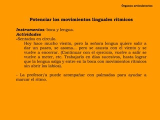 Potenciar los movimientos linguales rítmicos Instrumentos :  boca y lengua. Actividades Sentados en círculo. Hoy hace mucho viento, pero la señora lengua quiere salir a dar un paseo, se asoma... pero se asusta con el viento y se vuelve a encerrar. (Continuar con el ejercicio, vuelve a salir se vuelve a meter, etc. Trabajarlo en días sucesivos, hasta lograr que la lengua salga y entre en la boca con movimientos rítmicos sin abrir los labios). - La profesor/a puede acompañar con palmadas para ayudar a marcar el ritmo. Órganos articulatorios 