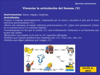 Ejercicios articulatorios Vivenciar la articulación del fonema /U/ Instrumentos : boca, espejo, tarjetas. Actividades Vamos a respirar profundamente, inspirando por la nariz y sacando el aire por la boca mientras pronunciamos /U/. Ahora nos miramos al espejo mientras pronunciamos /U/ ¿Qué cara ponemos? ¿Cómo se ve nuestra boca? ¿Y nuestros labios?. Onomatopeyas en las que el sonido /U/ sea el dominante: Imitamos a un fantasma que quiere dar miedo.  Mostrarles una tarjeta en la que la /U/ aparezca dibujada. Pedirles que repitan palabras que empiezan por /U/: Uno, uva, uña, etc. Pedirles que digan palabras que tengan /U/. VOLVER AL  MENÚ 