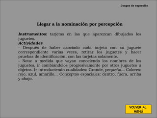 Juegos de expresión Llegar a la nominación por percepción Instrumentos:   tarjetas en las que aparezcan dibujados los juguetes. Actividades - Después de haber asociado cada tarjeta con su juguete correspondiente varias veces, retirar los juguetes y hacer pruebas de identificación, con las tarjetas solamente. - Nota: a medida que vayan conociendo los nombres de los juguetes, ir cambiándolos progresivamente por otros juguetes u objetos. Ir introduciendo cualidades: Grande, pequeño... Colores: rojo, azul, amarillo... Conceptos espaciales: dentro, fuera, arriba y abajo. VOLVER AL  MENÚ 
