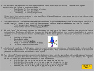 6. “Nos movemos”.  Se presentan una serie de sonidos que vamos a asociar a una acción. Cuando el niño oiga el sonido tendrá que realizar el movimiento dado. Cuando oiga Tra tiene que sacar la lengua. Cuando oiga Pra tiene que saltar.   Cuando oiga Cra tiene que agacharse. En un tercer tipo proponemos que el niño identifique si las palabras que enunciamos son correctas o incorrectas. Una actividad ejemplo puede ser: 7. “Esto suena conocido”.  Realizamos diferentes aproximaciones de onomatopeyas conocidas. El niño deberá identificar el sonido correcto y cuando lo haga repetirá la onomatopeya y realizara un gesto relacionado con esta. Por ejemplo: Perro: gao, gue, guo,  guau , gui, goa, gua,  guau ... Reloj: tac-tac, toc-toc, tic-tuc,  tic-tac , tuc-tac... 8. “El loro Cirolo”. La actividad consiste en identificar, en una serie de frases, palabras que contienen errores articulatorios. Explicamos al niño que tenemos un loro que habla mucho, pero es muy despistado y a veces se equivoca al decir las palabras. Hemos copiado algunas de las frases que dice y tiene que ayudarnos a identificar los errores: Yo tengo el  múnero  dos. Cirolo, lorito  bolito.   Pablo tiene un amigo  pulicía . Pongo la basura en una bolsa de  panel . Las ñiñas juegan con la  muneca . 9.  Actividades de repetición:  si el niño posee en su inventario fonético los fonemas que estamos tratando, podemos pedirle que realice repeticiones de las expresiones que le proponemos. Para favorecer el ambiente lúdico de la actividad podemos utilizar muñecos, marionetas u otros objetos. 10. “Las intrusas”.  Proponemos diferentes series de sílabas repetidas entre las que se han introducido algunas “intrusas” que debemos detectar. Para hacerlo, cuando el niño oiga en la serie aquella sílaba que suene diferente debe repetirla en voz alta hasta que continuemos emitiendo la serie. Por ejemplo: Serie de /Pa/: Pa, pa, pa,  fa , pa, pa,  ga , pa, pa pa,  ba , pa, pa,  ma ... Serie de /Ku/: Cu, cu,  ju , cu, cu cu,  gu , cu  pu , cu, cu,  mu , cu, cu,  su ... Serie de /Si/: Si, si, si, r i , si, si,  li , si, si, si,  ri , si, si, si, si,  ni , si, si,  chi ... Serie de /Te/: Te, te, te, te,  de , te, te,  me , te, te,  fe , te, te, te,  le , te... VOLVER AL  MENÚ 