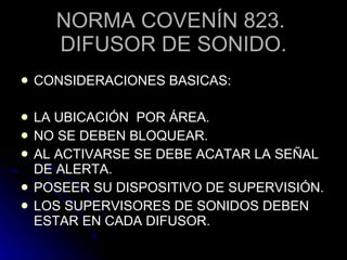 NORMA COVENÍN 823.  DIFUSOR DE SONIDO. CONSIDERACIONES BASICAS: LA UBICACIÓN  POR ÁREA. NO SE DEBEN BLOQUEAR. AL ACTIVARSE SE DEBE ACATAR LA SEÑAL DE ALERTA. POSEER SU DISPOSITIVO DE SUPERVISIÓN. LOS SUPERVISORES DE SONIDOS DEBEN ESTAR EN CADA DIFUSOR. 