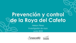 Prevención y control
de la Roya del Cafeto
Nelson Pérez
Investigador de roya
Junio 2022
 