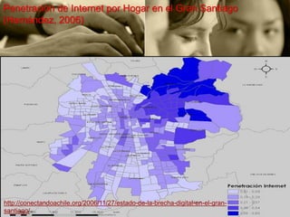 Penetración de Internet por Hogar en el Gran Santiago
(Hernández, 2006)




http://conectandoachile.org/2006/11/27/estado-de-la-brecha-digital-en-el-gran-
santiago/
 