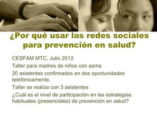 ¿Por qué usar las redes sociales
  para prevención en salud?
CESFAM MTC, Julio 2012.
Taller para madres de niños con asma
20 asistentes confirmados en dos oportunidades
telefónicamente.
Taller se realiza con 3 asistentes
¿Cuál es el nivel de participación en las estrategias
habituales (presenciales) de prevención en salud?
 