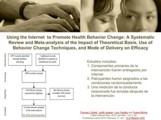 Using the Internet to Promote Health Behavior Change: A Systematic
 Review and Meta-analysis of the Impact of Theoretical Basis, Use of
  Behavior Change Techniques, and Mode of Delivery on Efficacy


                                       Estudios incluidos:
                                       1. Componentes primarios de la
                                          intervención fueron entregados por
                                          internet
                                       2. Paticipantes fueron asignados a las
                                          condiciones randomizadamente
                                       3. Una medición de la conducta
                                          relacionada fue tomada después de
                                          la intervención



                                 Thomas L Webb, Judith Joseph, Lucy Yardley,and Susan Michie
       43,236 participantes               J Med Internet Res. 2010 Jan-Mar; 12(1): e4.
                                   Published online 2010 February 17. doi: 10.2196/jmir.1376
 