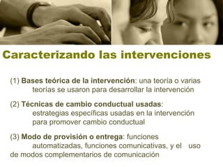 Caracterizando las intervenciones

 (1) Bases teórica de la intervención: una teoría o varias
       teorías se usaron para desarrollar la intervención
 (2) Técnicas de cambio conductual usadas:
        estrategias específicas usadas en la intervención
        para promover cambio conductual
 (3) Modo de provisión o entrega: funciones
       automatizadas, funciones comunicativas, y el uso
 de modos complementarios de comunicación
 