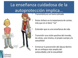 La enseñanza cuidadosa de la
autoprotección implica…
• Transmitirla en un tono calmado
• Poner énfasis en la importancia de contar,
más que en el decir “no”
• Entender que es una enseñanza de vida
• Transmitir una visión positiva del mundo,
los otros, uno mismo, el propio cuerpo y la
sexualidad
• Enmarcar la prevención del abuso dentro
de un enfoque más amplio del
autocuidado y de la sexualidad
 