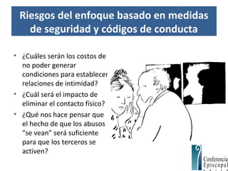 Riesgos del enfoque basado en medidas
de seguridad y códigos de conducta
• ¿Cuáles serán los costos de
no poder generar
condiciones para establecer
relaciones de intimidad?
• ¿Cuál será el impacto de
eliminar el contacto físico?
• ¿Qué nos hace pensar que
el hecho de que los abusos
“se vean” será suficiente
para que los terceros se
activen?
 