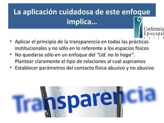 La aplicación cuidadosa de este enfoque
implica…
• Aplicar el principio de la transparencia en todas las prácticas
institucionales y no sólo en lo referente a los espacios físicos
• No quedarse sólo en un enfoque del “Ud. no lo haga”.
Plantear claramente el tipo de relaciones al cual aspiramos
• Establecer parámetros del contacto físico abusivo y no abusivo
 