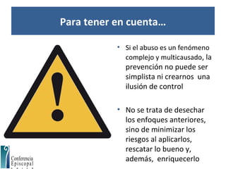 Para tener en cuenta…
• Si el abuso es un fenómeno
complejo y multicausado, la
prevención no puede ser
simplista ni crearnos una
ilusión de control
• No se trata de desechar
los enfoques anteriores,
sino de minimizar los
riesgos al aplicarlos,
rescatar lo bueno y,
además, enriquecerlo
 