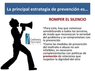 La principal estrategia de prevención es…
ROMPER EL SILENCIO
•Para esto, hay que comenzar
sensibilizando a todos los terceros,
de modo que reconozcan la seriedad
del problema y se comprometan con
la prevención
•Como las medidas de prevención
del maltrato o abuso no son
infalibles, es necesario
complementarlas con políticas de
promoción de relaciones que
respeten la dignidad del otro
 